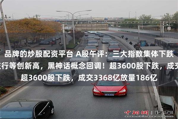 品牌的炒股配资平台 A股午评：三大指数集体下跌，工行、邮储行、交行等创新高，黑神话概念回调！超3600股下跌，成交3368亿放量186亿