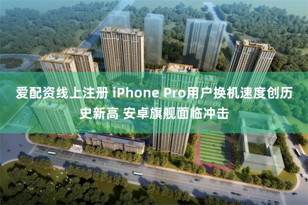 爱配资线上注册 iPhone Pro用户换机速度创历史新高 安卓旗舰面临冲击