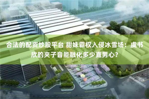 合法的配资炒股平台 甜妹霸权入侵冰雪场：虞书欣的夹子音能融化多少直男心？