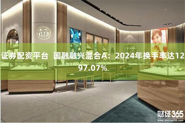 证券配资平台  国融融兴混合A：2024年换手率达1297.07%