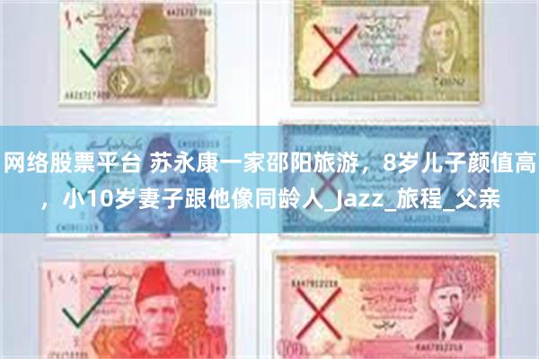 网络股票平台 苏永康一家邵阳旅游，8岁儿子颜值高，小10岁妻子跟他像同龄人_Jazz_旅程_父亲