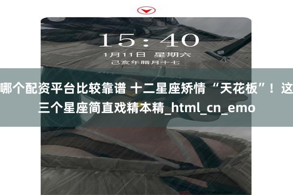 哪个配资平台比较靠谱 十二星座矫情 “天花板”！这三个星座简直戏精本精_html_cn_emo