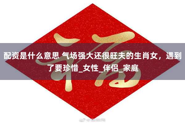 配资是什么意思 气场强大还很旺夫的生肖女，遇到了要珍惜_女性_伴侣_家庭