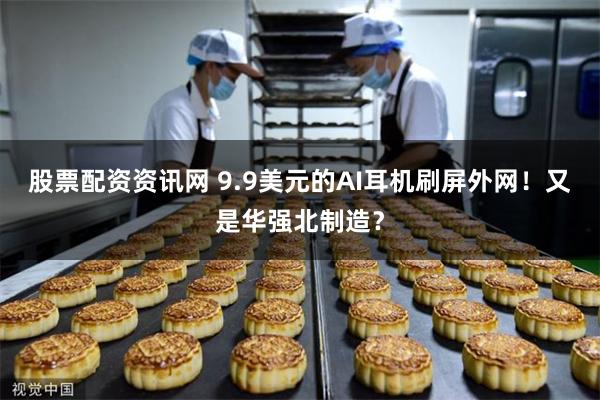 股票配资资讯网 9.9美元的AI耳机刷屏外网！又是华强北制造？