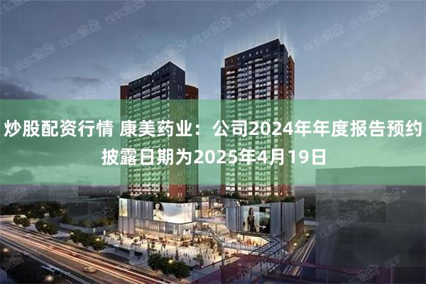 炒股配资行情 康美药业：公司2024年年度报告预约披露日期为2025年4月19日
