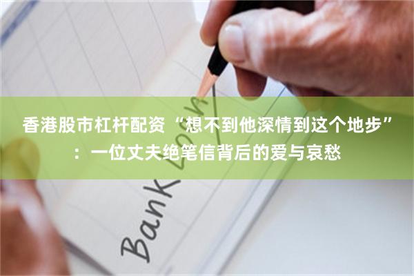 香港股市杠杆配资 “想不到他深情到这个地步”：一位丈夫绝笔信背后的爱与哀愁