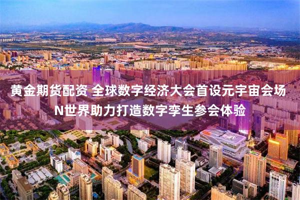 黄金期货配资 全球数字经济大会首设元宇宙会场 N世界助力打造数字孪生参会体验
