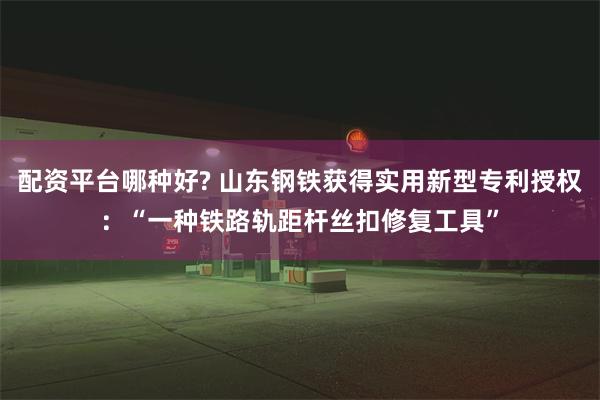 配资平台哪种好? 山东钢铁获得实用新型专利授权：“一种铁路轨距杆丝扣修复工具”
