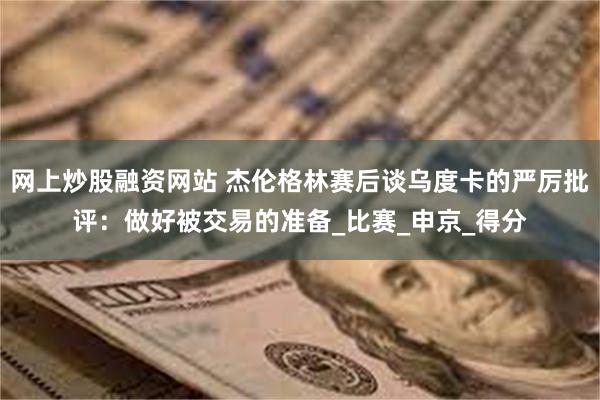 网上炒股融资网站 杰伦格林赛后谈乌度卡的严厉批评：做好被交易的准备_比赛_申京_得分