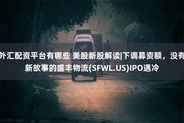 外汇配资平台有哪些 美股新股解读|下调募资额，没有新故事的盛丰物流(SFWL.US)IPO遇冷