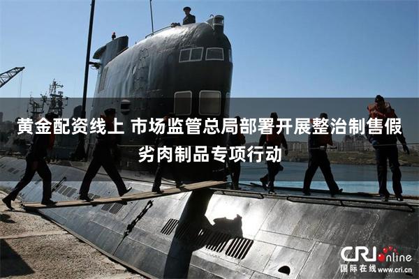 黄金配资线上 市场监管总局部署开展整治制售假劣肉制品专项行动