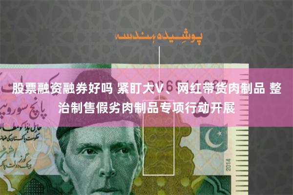 股票融资融券好吗 紧盯大V、网红带货肉制品 整治制售假劣肉制品专项行动开展