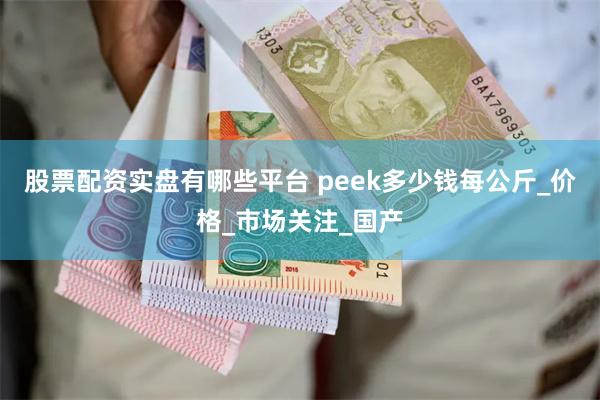 股票配资实盘有哪些平台 peek多少钱每公斤_价格_市场关注_国产