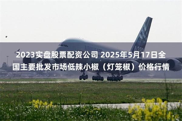 2023实盘股票配资公司 2025年5月17日全国主要批发市场低辣小椒（灯笼椒）价格行情
