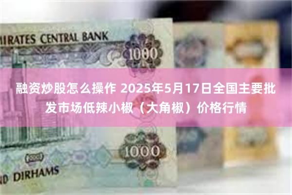 融资炒股怎么操作 2025年5月17日全国主要批发市场低辣小椒（大角椒）价格行情