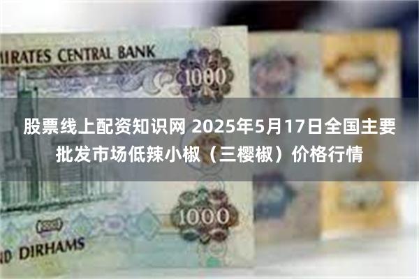 股票线上配资知识网 2025年5月17日全国主要批发市场低辣小椒（三樱椒）价格行情