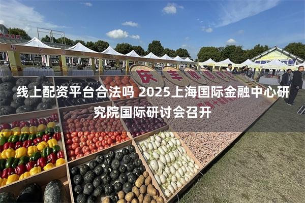 线上配资平台合法吗 2025上海国际金融中心研究院国际研讨会召开