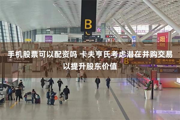 手机股票可以配资吗 卡夫亨氏考虑潜在并购交易以提升股东价值