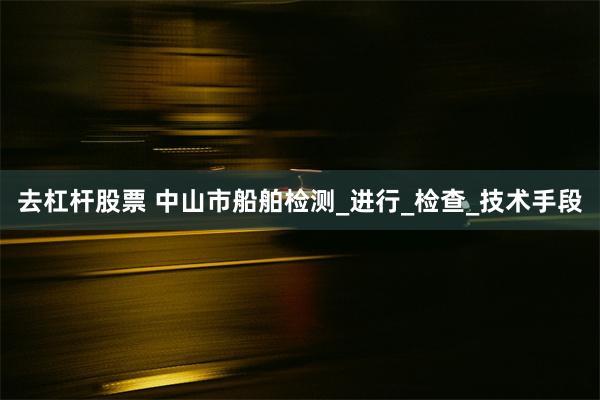 去杠杆股票 中山市船舶检测_进行_检查_技术手段