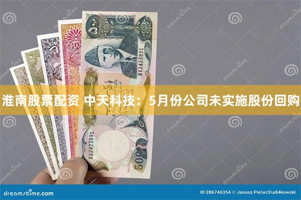 淮南股票配资 中天科技：5月份公司未实施股份回购