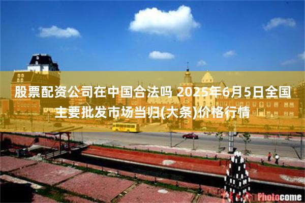 股票配资公司在中国合法吗 2025年6月5日全国主要批发市场当归(大条)价格行情