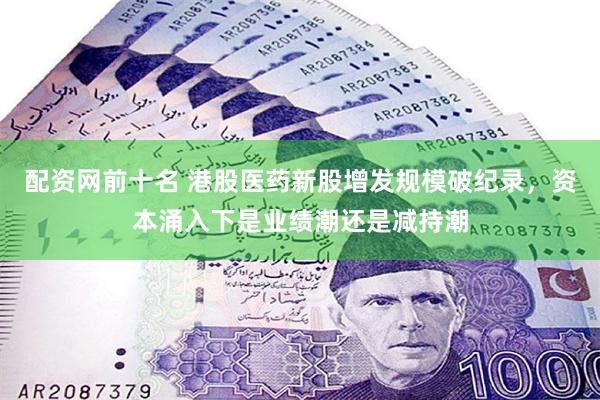 配资网前十名 港股医药新股增发规模破纪录，资本涌入下是业绩潮还是减持潮