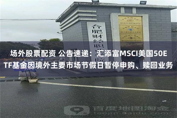 场外股票配资 公告速递：汇添富MSCI美国50ETF基金因境外主要市场节假日暂停申购、赎回业务