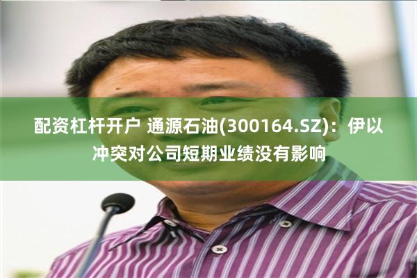 配资杠杆开户 通源石油(300164.SZ)：伊以冲突对公司短期业绩没有影响