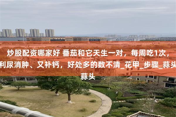炒股配资哪家好 番茄和它天生一对，每周吃1次，利尿消肿、又补钙，好处多的数不清_花甲_步骤_蒜头