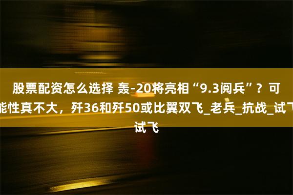 股票配资怎么选择 轰-20将亮相“9.3阅兵”？可能性真不大，歼36和歼50或比翼双飞_老兵_抗战_试飞