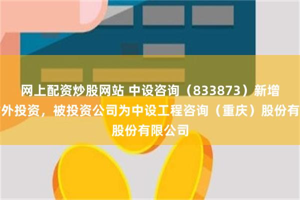网上配资炒股网站 中设咨询（833873）新增一起对外投资，被投资公司为中设工程咨询（重庆）股份有限公司