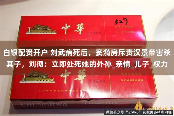白银配资开户 刘武病死后，窦漪房斥责汉景帝害杀其子，刘彻：立即处死她的外孙_亲情_儿子_权力