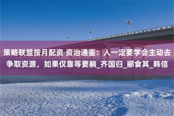 策略联盟按月配资 资治通鉴：人一定要学会主动去争取资源，如果仅靠等要躺_齐国归_郦食其_韩信