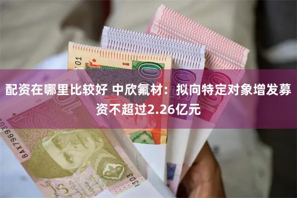 配资在哪里比较好 中欣氟材：拟向特定对象增发募资不超过2.26亿元