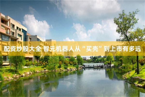 配资炒股大全 智元机器人从“买壳”到上市有多远