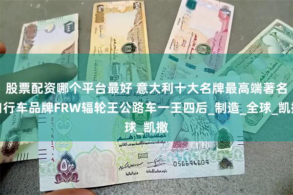 股票配资哪个平台最好 意大利十大名牌最高端著名自行车品牌FRW辐轮王公路车一王四后_制造_全球_凯撒