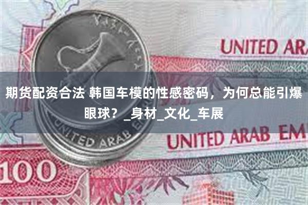 期货配资合法 韩国车模的性感密码，为何总能引爆眼球？_身材_文化_车展