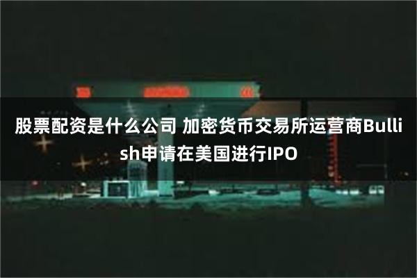 股票配资是什么公司 加密货币交易所运营商Bullish申请在美国进行IPO