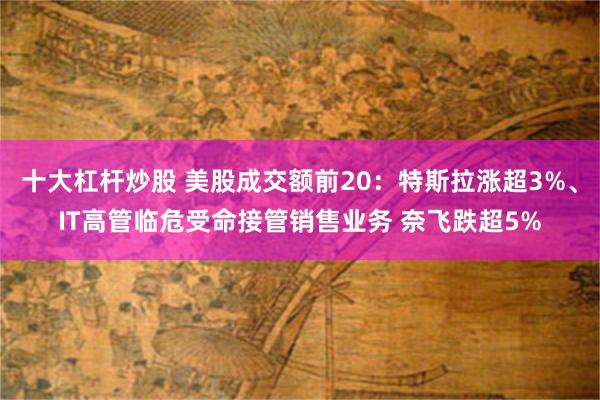 十大杠杆炒股 美股成交额前20：特斯拉涨超3%、IT高管临危受命接管销售业务 奈飞跌超5%