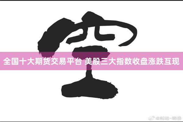 全国十大期货交易平台 美股三大指数收盘涨跌互现