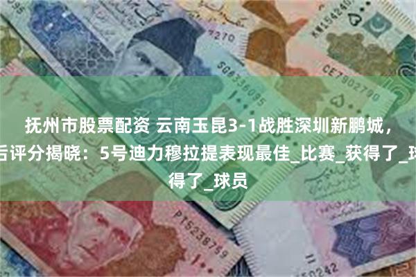 抚州市股票配资 云南玉昆3-1战胜深圳新鹏城，赛后评分揭晓：5号迪力穆拉提表现最佳_比赛_获得了_球员
