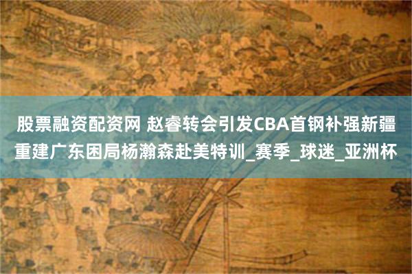 股票融资配资网 赵睿转会引发CBA首钢补强新疆重建广东困局杨瀚森赴美特训_赛季_球迷_亚洲杯