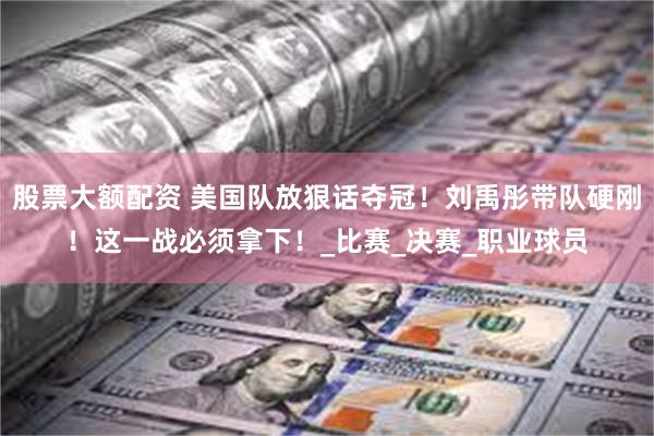 股票大额配资 美国队放狠话夺冠！刘禹彤带队硬刚！这一战必须拿下！_比赛_决赛_职业球员