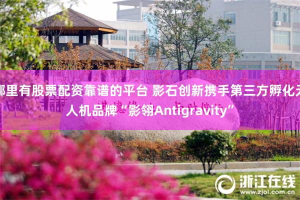 哪里有股票配资靠谱的平台 影石创新携手第三方孵化无人机品牌“影翎Antigravity”