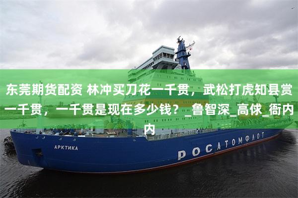 东莞期货配资 林冲买刀花一千贯，武松打虎知县赏一千贯，一千贯是现在多少钱？_鲁智深_高俅_衙内