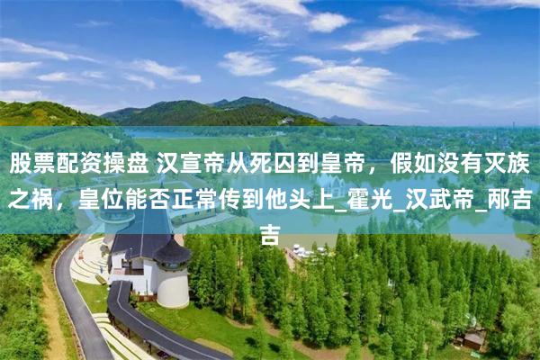 股票配资操盘 汉宣帝从死囚到皇帝，假如没有灭族之祸，皇位能否正常传到他头上_霍光_汉武帝_邴吉
