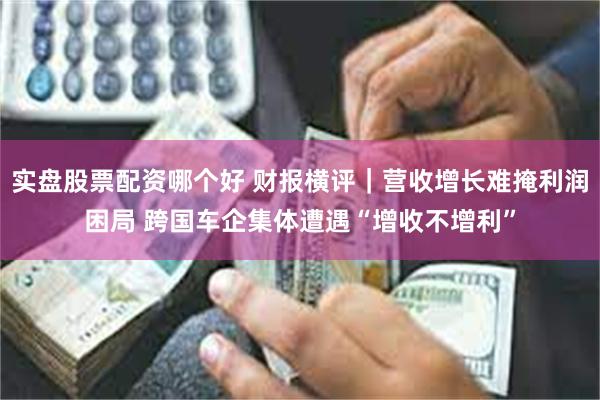 实盘股票配资哪个好 财报横评｜营收增长难掩利润困局 跨国车企集体遭遇“增收不增利”
