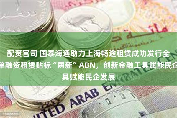配资官司 国泰海通助力上海畅途租赁成功发行全国首单融资租赁贴标“两新”ABN，创新金融工具赋能民企发展