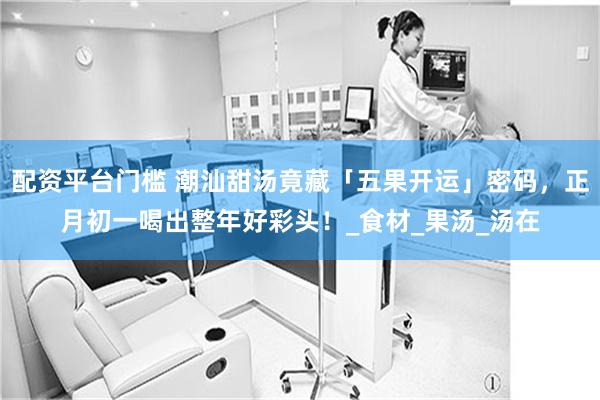 配资平台门槛 潮汕甜汤竟藏「五果开运」密码，正月初一喝出整年好彩头！_食材_果汤_汤在