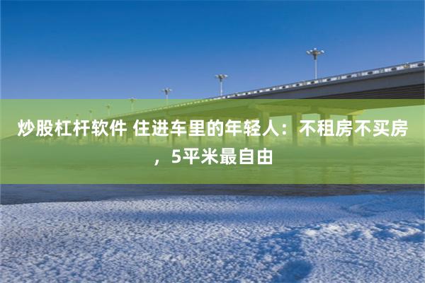 炒股杠杆软件 住进车里的年轻人：不租房不买房，5平米最自由